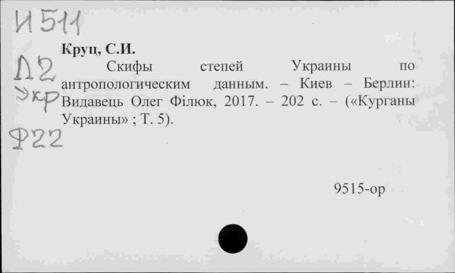 ﻿и ь-и
Круц, С.И.
Л 2, Скифы степей Украины по антропологическим данным. - Киев - Берлин: К-J ’Видавець Олег Філюк, 2017. - 202 с. - («Курганы Украины» ; Т. 5).
922
9515-ор